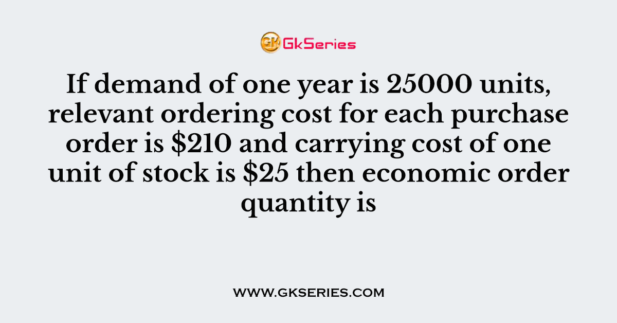 If demand of one year is 25000 units, relevant ordering cost for each purchase order is $210 and carrying cost of one unit of stock is $25 then economic order quantity is