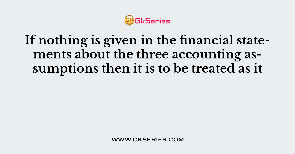 If nothing is given in the financial statements about the three accounting assumptions then it is to be treated as it