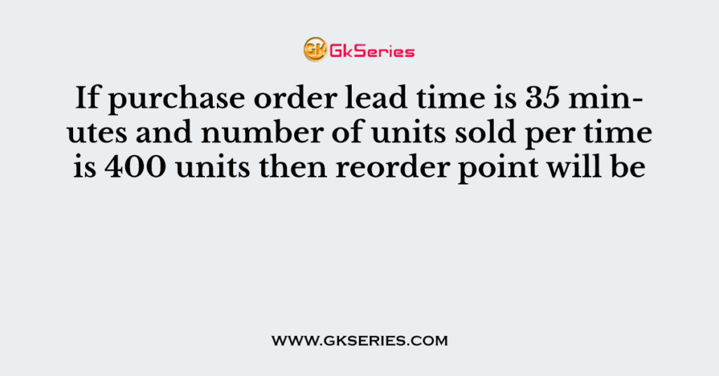 If purchase order lead time is 35 minutes and number of units sold per time is 400 units then reorder point will be