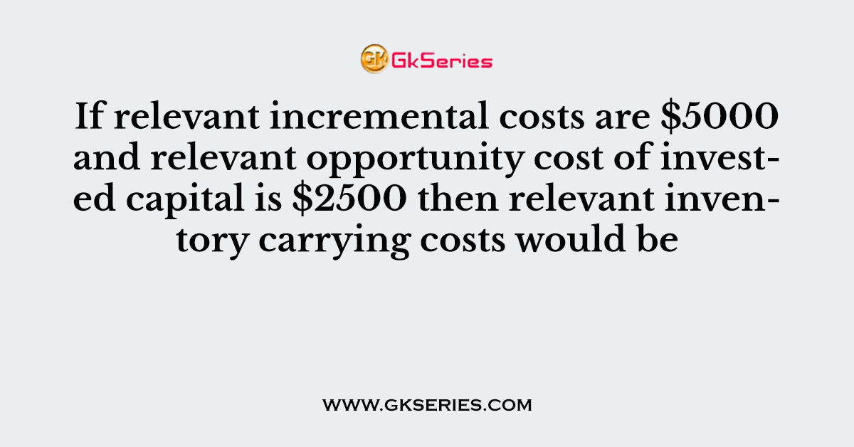 If relevant incremental costs are $5000 and relevant opportunity cost of invested capital is $2500 then relevant inventory carrying costs would be