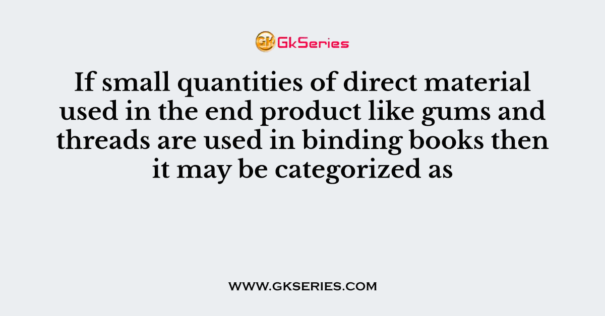 If small quantities of direct material used in the end product like gums and threads are used in binding books then it may be categorized as