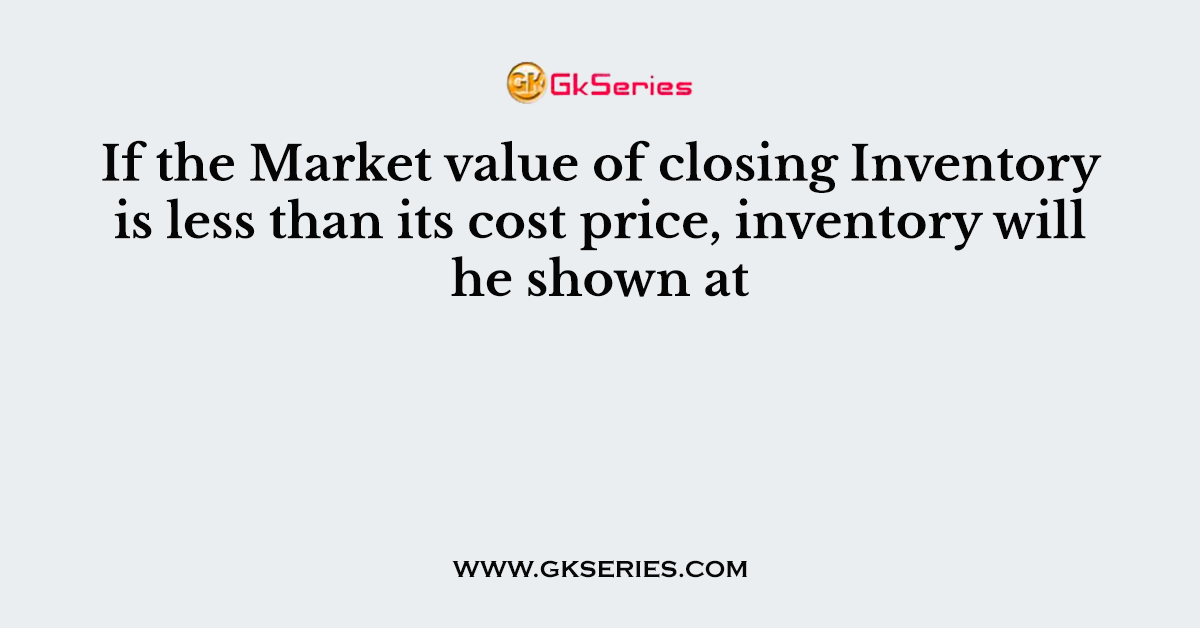 If the Market value of closing Inventory is less than its cost price, inventory will he shown at