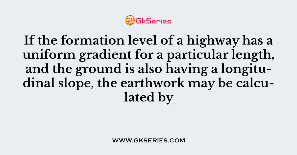 If the formation level of a highway has a uniform gradient for a particular length, and the ground is also having a longitudinal slope, the earthwork may be calculated by