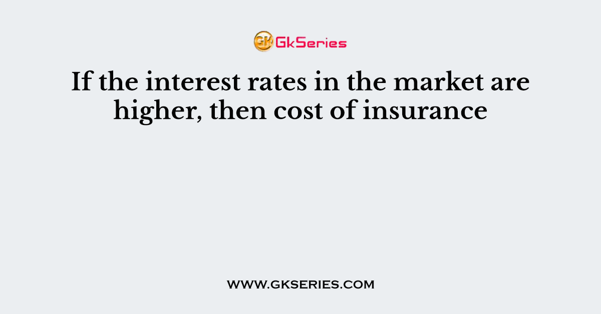 If the interest rates in the market are higher, then cost of insurance