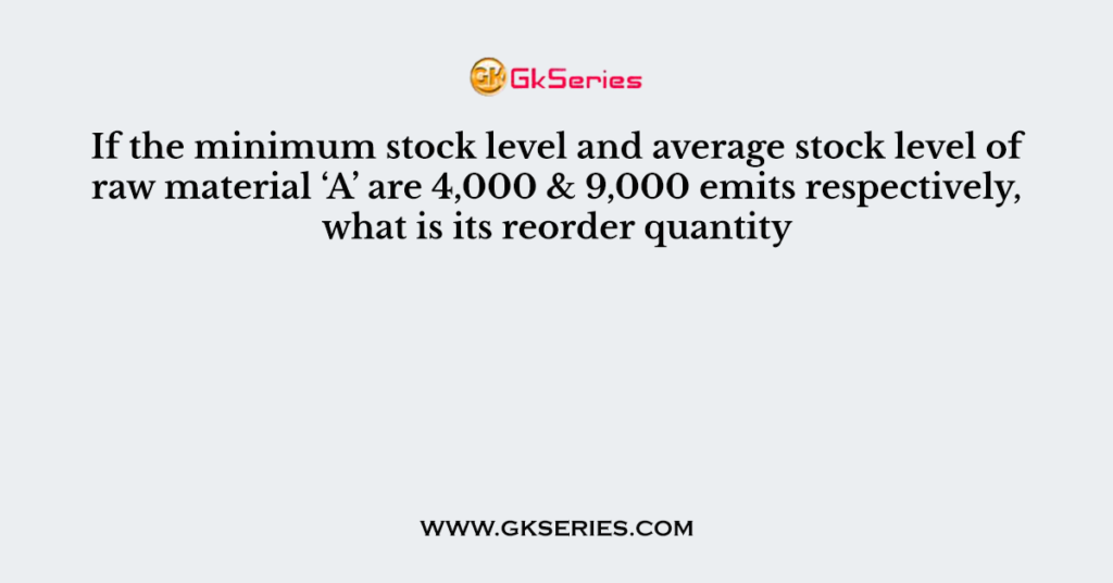 If the minimum stock level and average stock level of raw material ‘A’ are 4,000 & 9,000