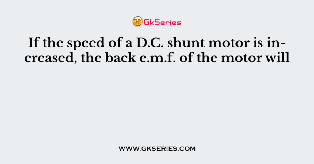 If the speed of a D.C. shunt motor is increased, the back e.m.f. of the motor will