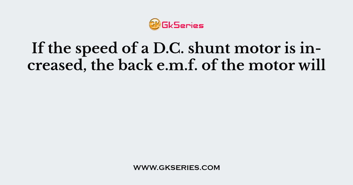 If the speed of a D.C. shunt motor is increased, the back e.m.f. of the motor will