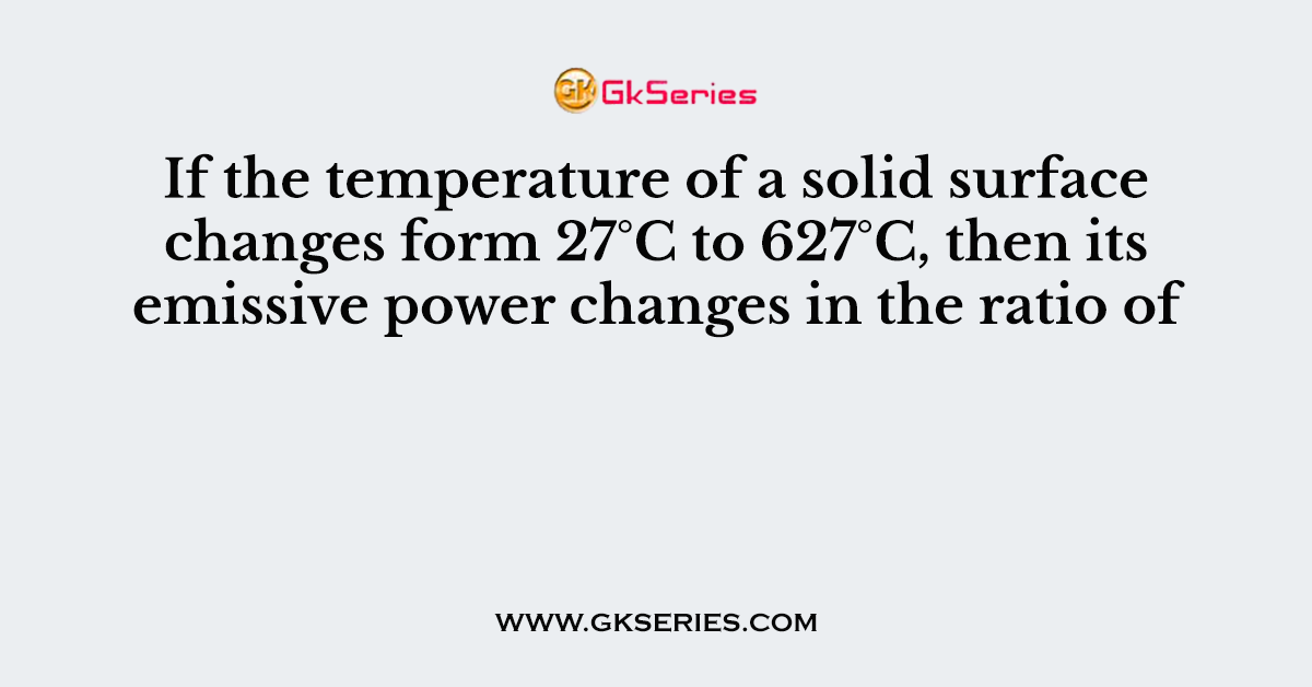 If the temperature of a solid surface changes form 27°C to 627°C, then its emissive power changes in the ratio of