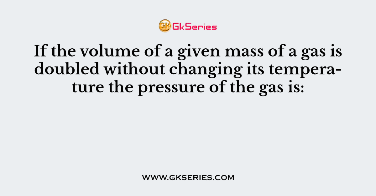If the volume of a given mass of a gas is doubled without changing its temperature the pressure of the gas is: