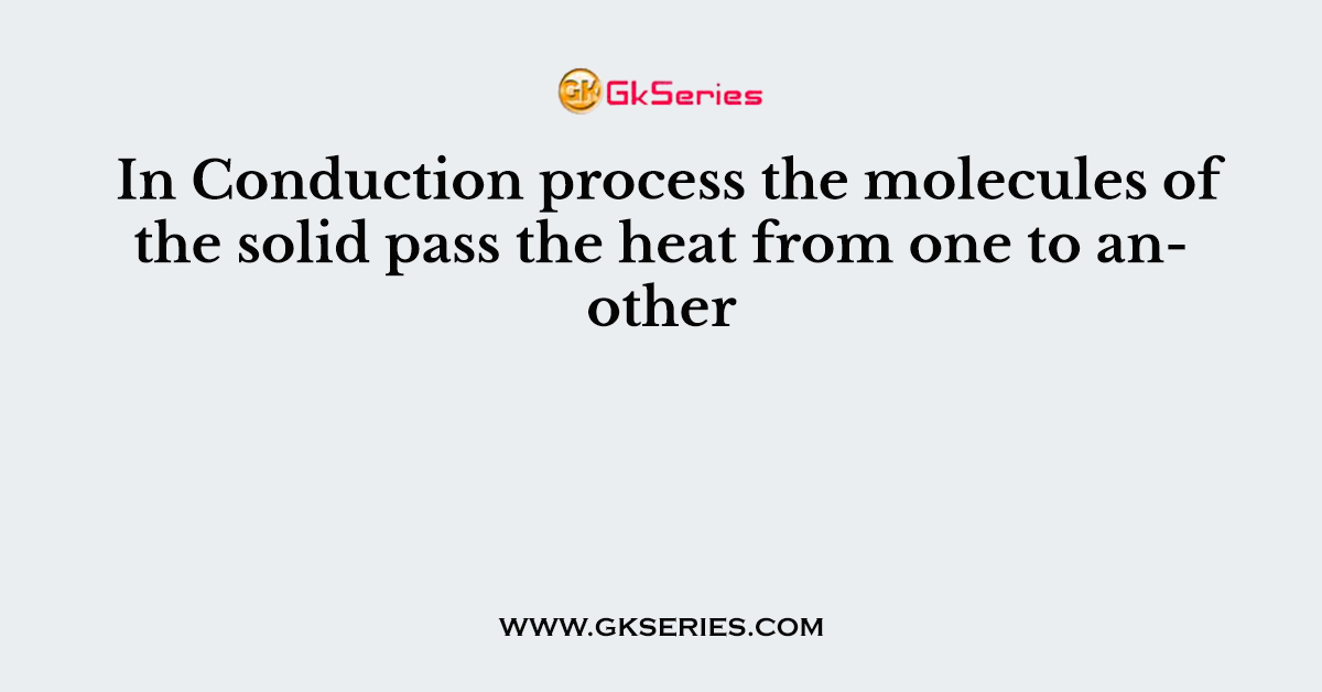 In Conduction process the molecules of the solid pass the heat from one to another