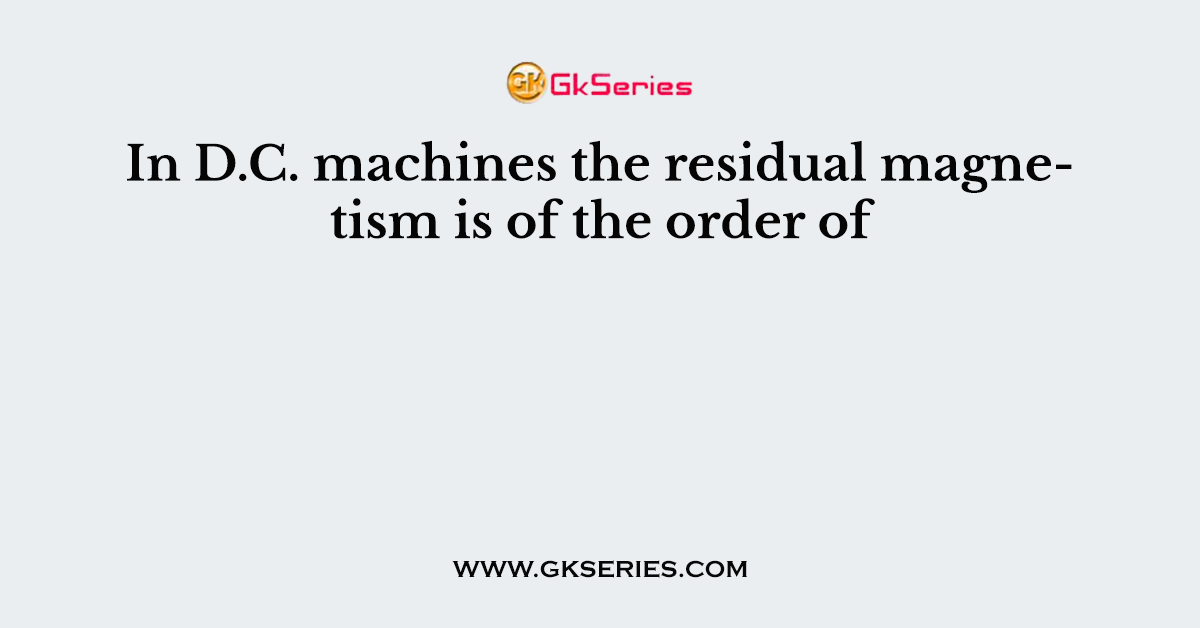 In D.C. machines the residual magnetism is of the order of