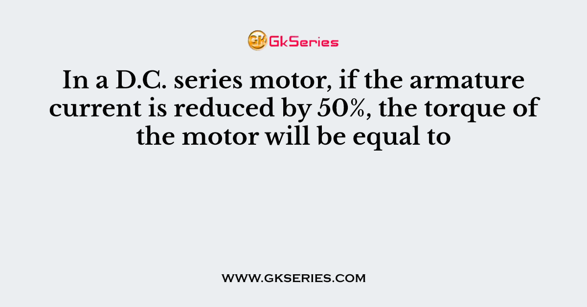 In a D.C. series motor, if the armature current is reduced by 50%, the torque of the motor will be equal to