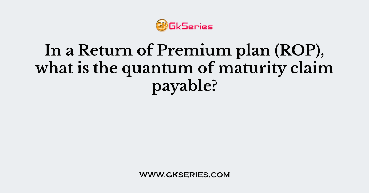In a Return of Premium plan (ROP), what is the quantum of maturity claim payable?