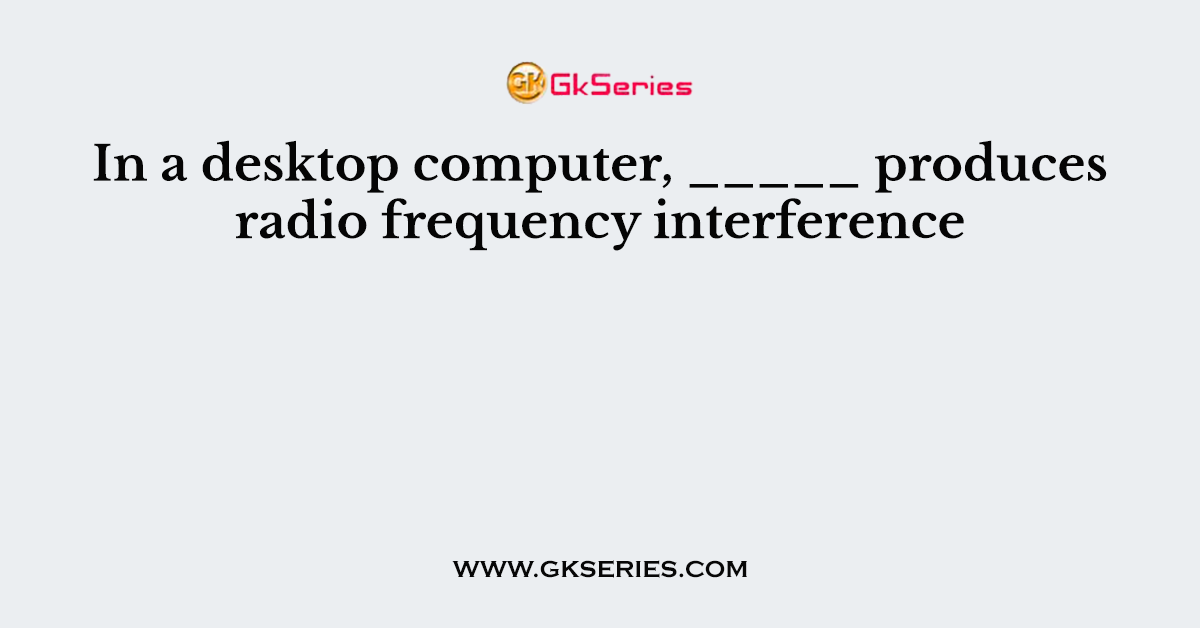 In a desktop computer, _____ produces radio frequency interference