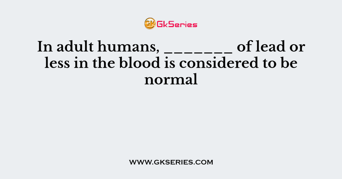 In adult humans, _______ of lead or less in the blood is considered to be normal