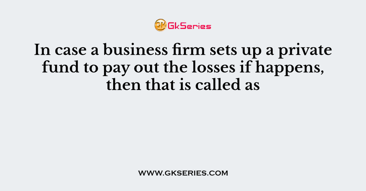 In case a business firm sets up a private fund to pay out the losses if happens, then that is called as