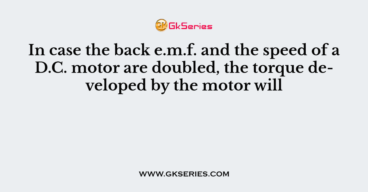 In case the back e.m.f. and the speed of a D.C. motor are doubled, the torque developed by the motor will