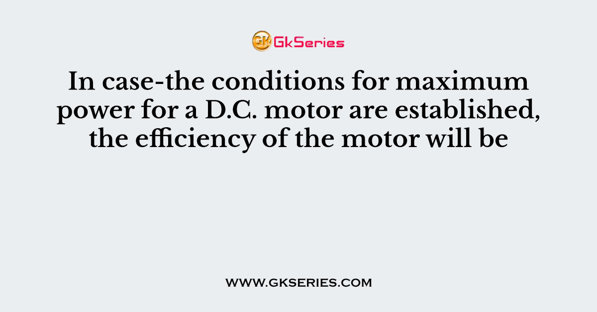 In case-the conditions for maximum power for a D.C. motor are established, the efficiency of the motor will be