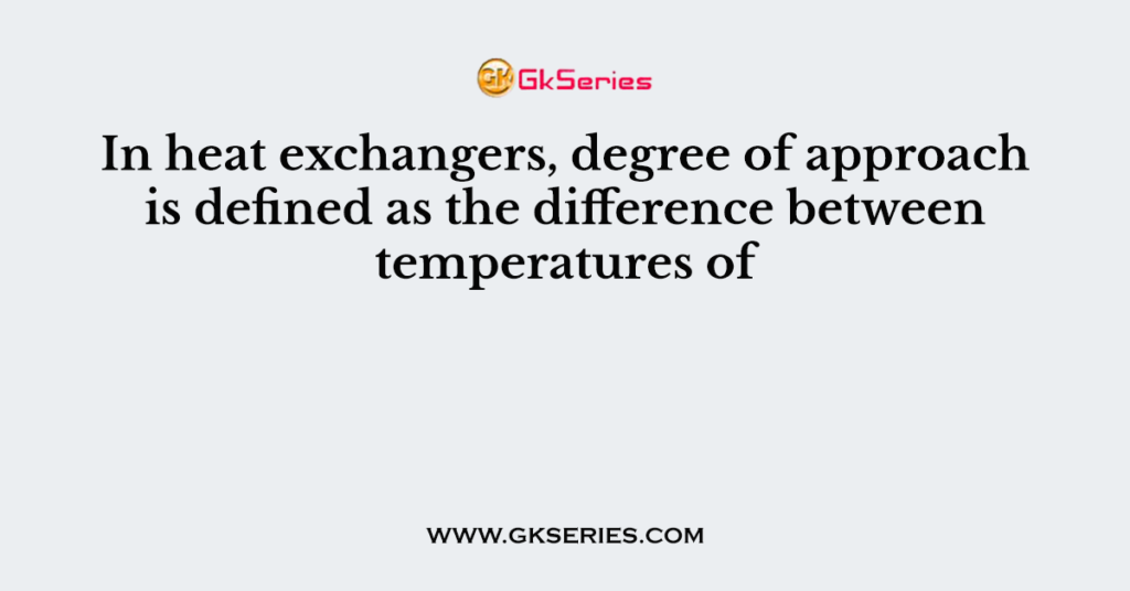 In heat exchangers, degree of approach is defined as the difference between temperatures of