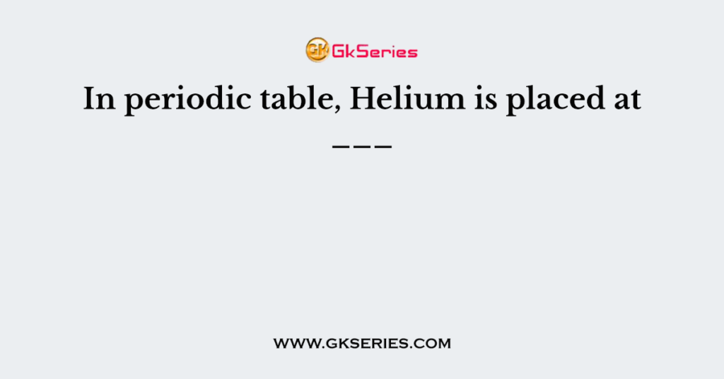 In periodic table, Helium is placed at ___