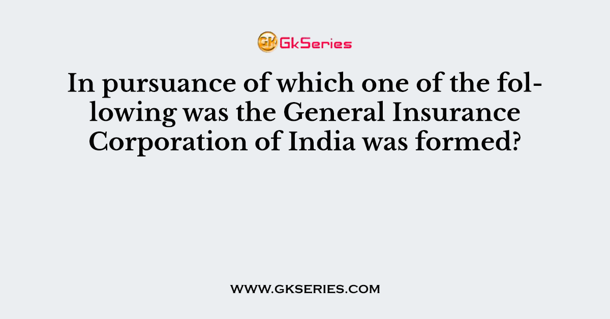 In pursuance of which one of the following was the General Insurance Corporation of India was formed?
