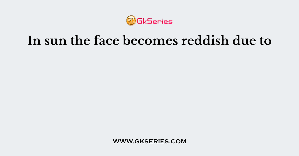 In sun the face becomes reddish due to