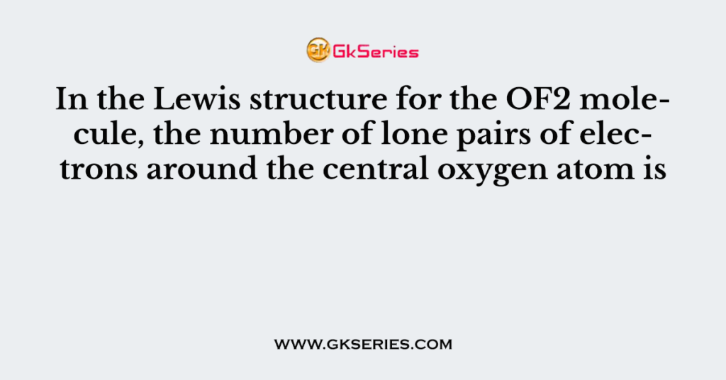 In the Lewis structure for the OF2 molecule, the number of lone pairs of electrons around the central oxygen atom is