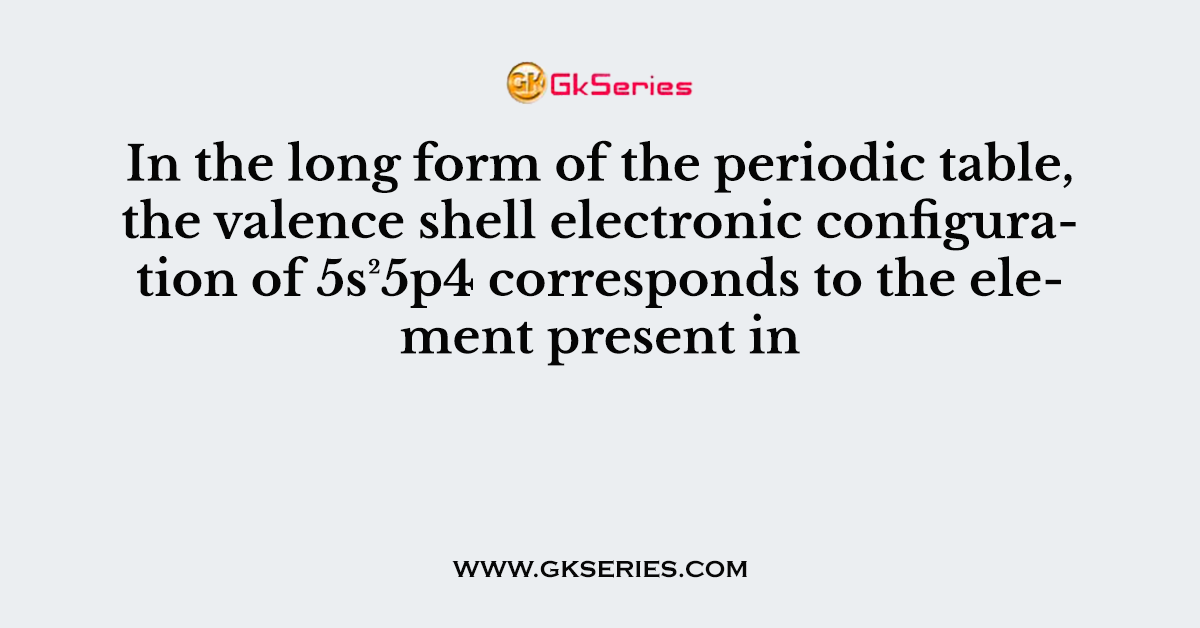 In the long form of the periodic table, the valence shell electronic configuration of 5s²5p4 corresponds to the element present in