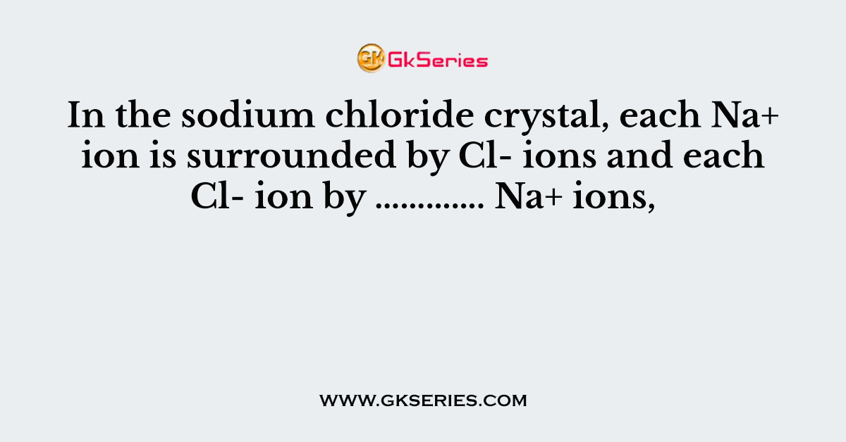 In the sodium chloride crystal, each Na+ ion is surrounded by Cl- ions and each Cl- ion by …………. Na+ ions,