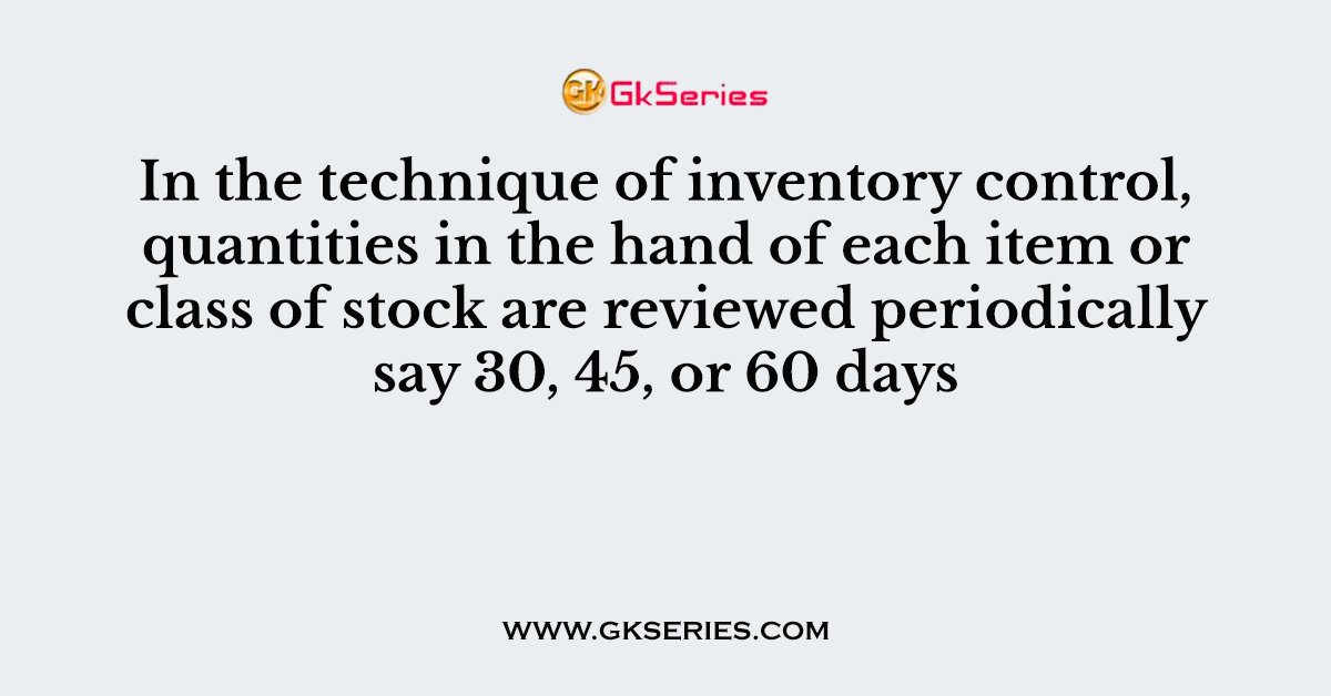 In the technique of inventory control, quantities in the hand of each item or class of stock are reviewed periodically say 30, 45, or 60 days