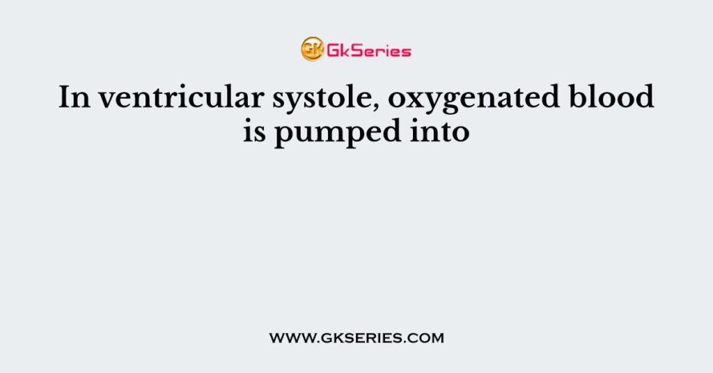 In ventricular systole, oxygenated blood is pumped into