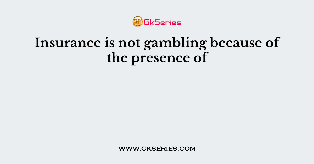 Insurance is not gambling because of the presence of 