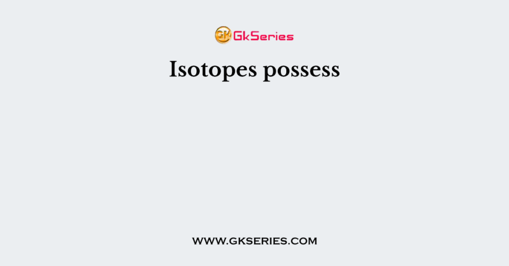 Isotopes possess