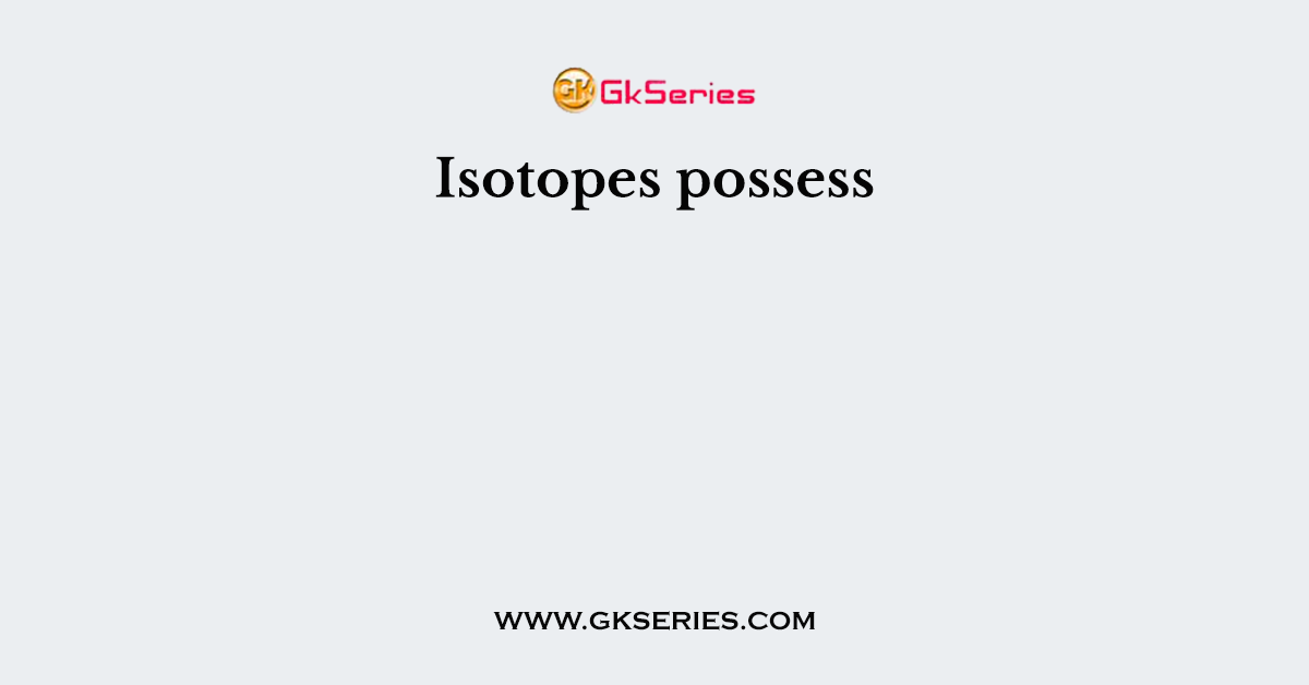 Isotopes possess