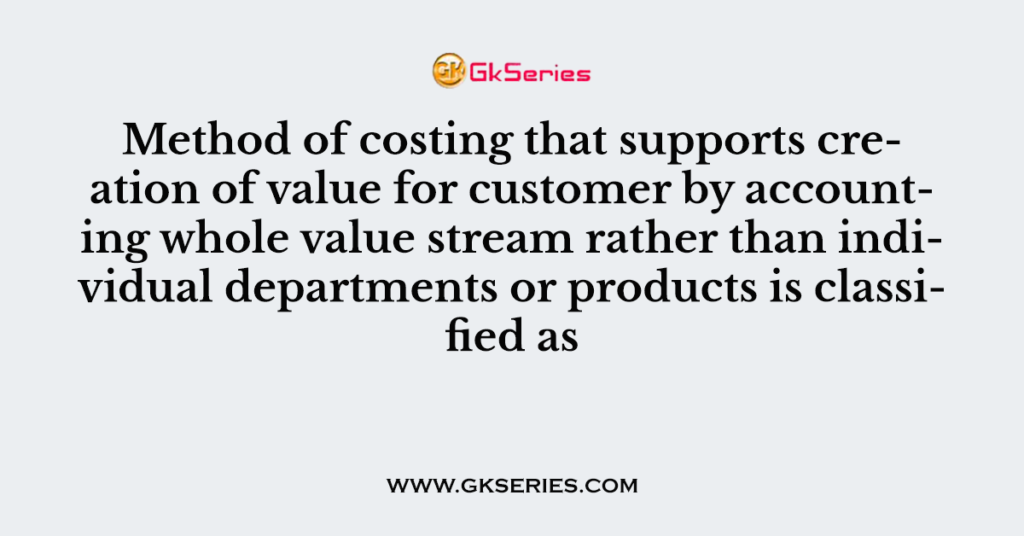 Method of costing that supports creation of value for customer by accounting whole value stream rather than individual departments or products is classified as