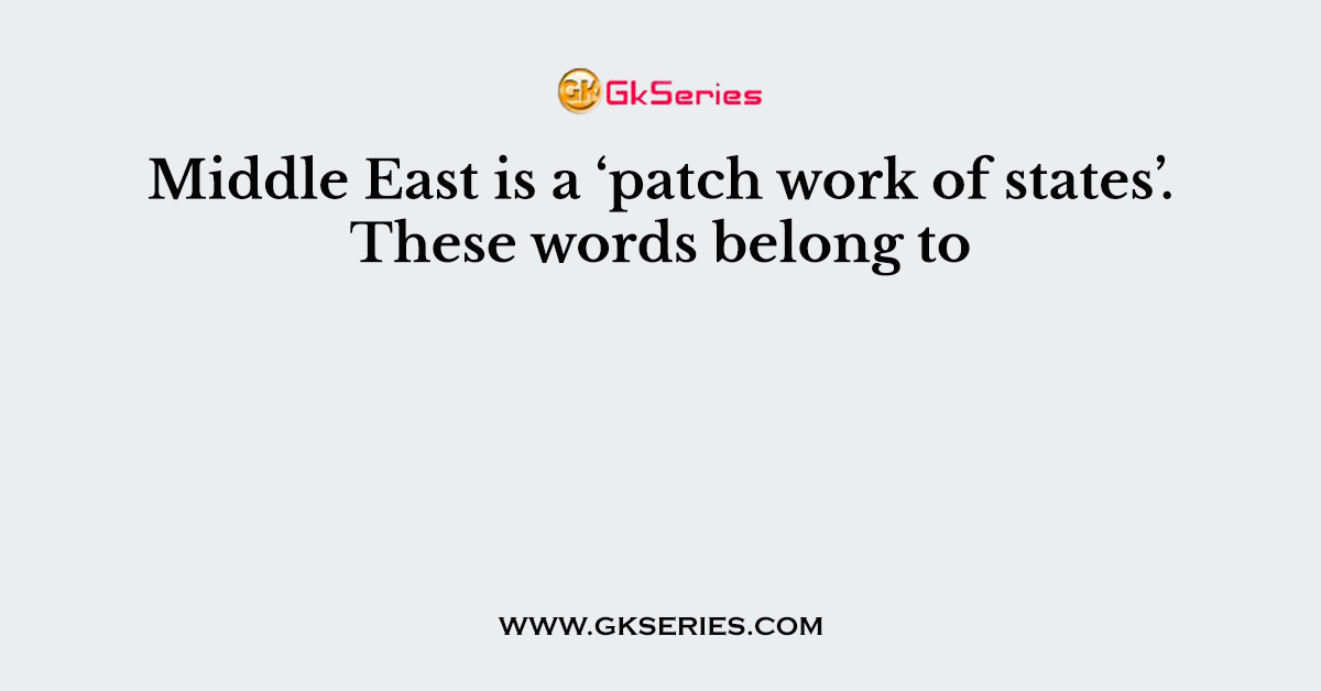 Middle East is a ‘patch work of states’. These words belong to