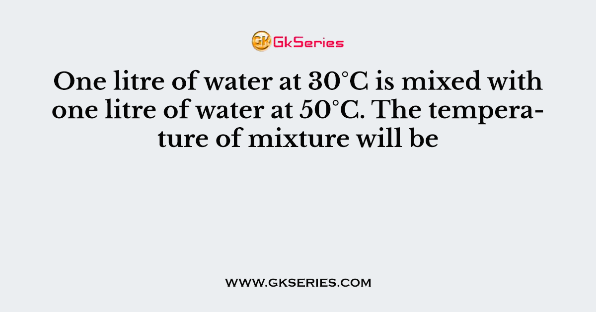One litre of water at 30°C is mixed with one litre of water at 50°C. The temperature of mixture will be