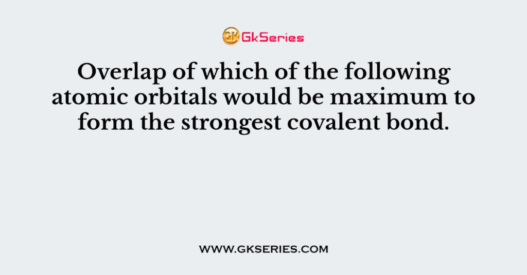 Overlap of which of the following atomic orbitals would be maximum to form the strongest covalent bond.