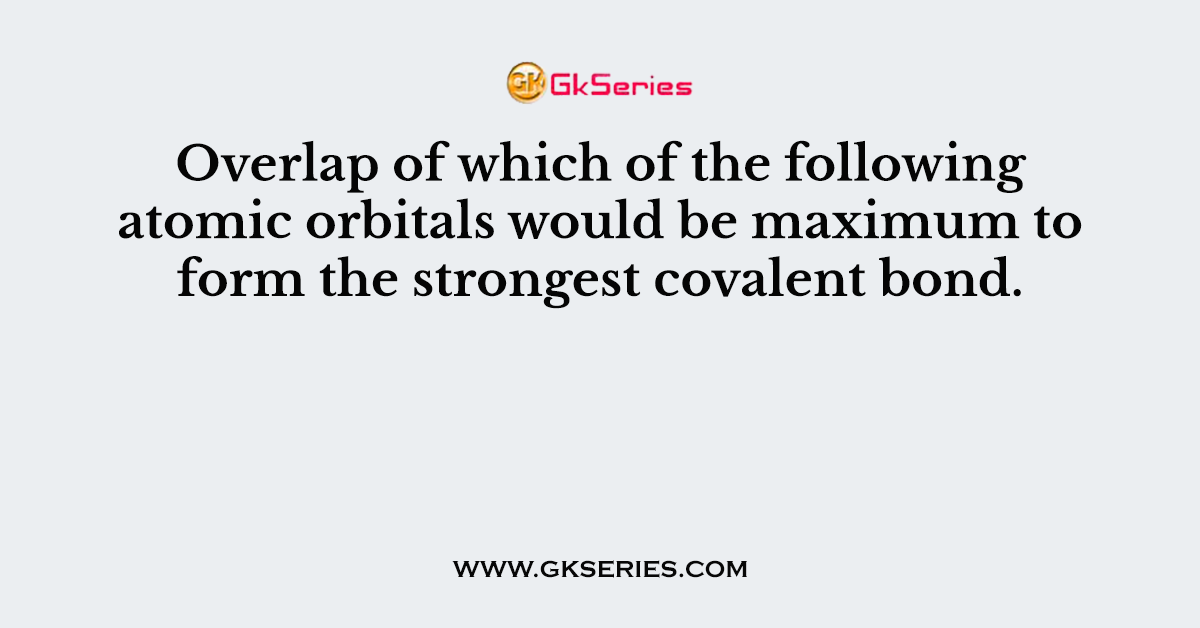 Overlap of which of the following atomic orbitals would be maximum to form the strongest covalent bond.
