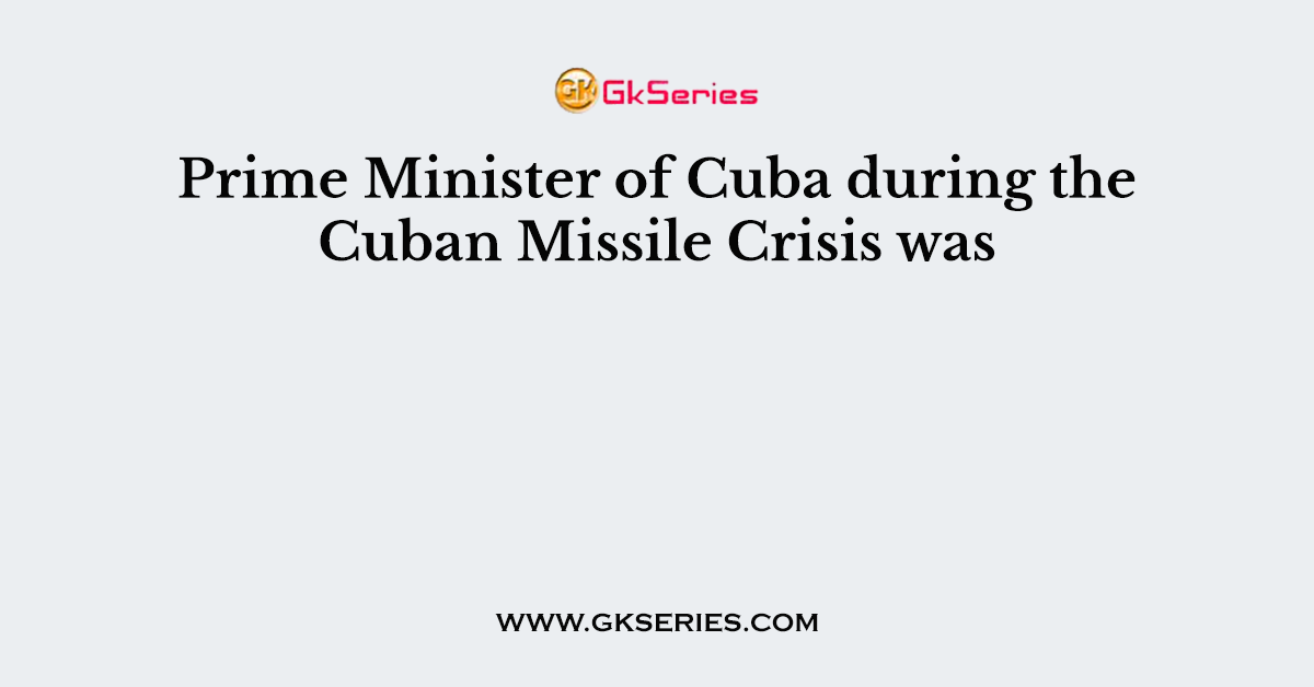Prime Minister of Cuba during the Cuban Missile Crisis was