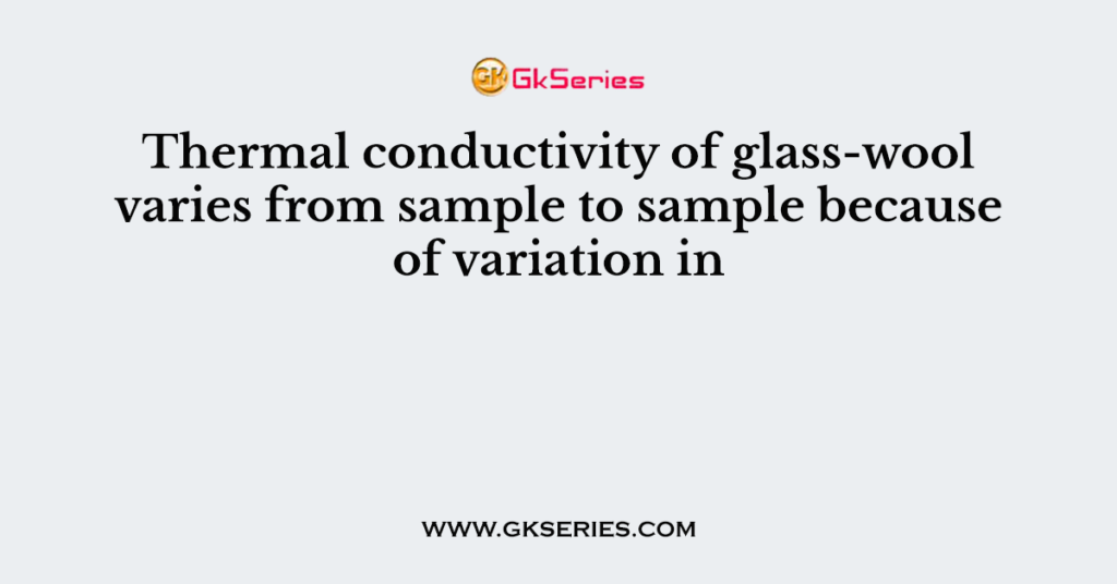 Q. Thermal conductivity of glass-wool varies from sample to sample because of variation in