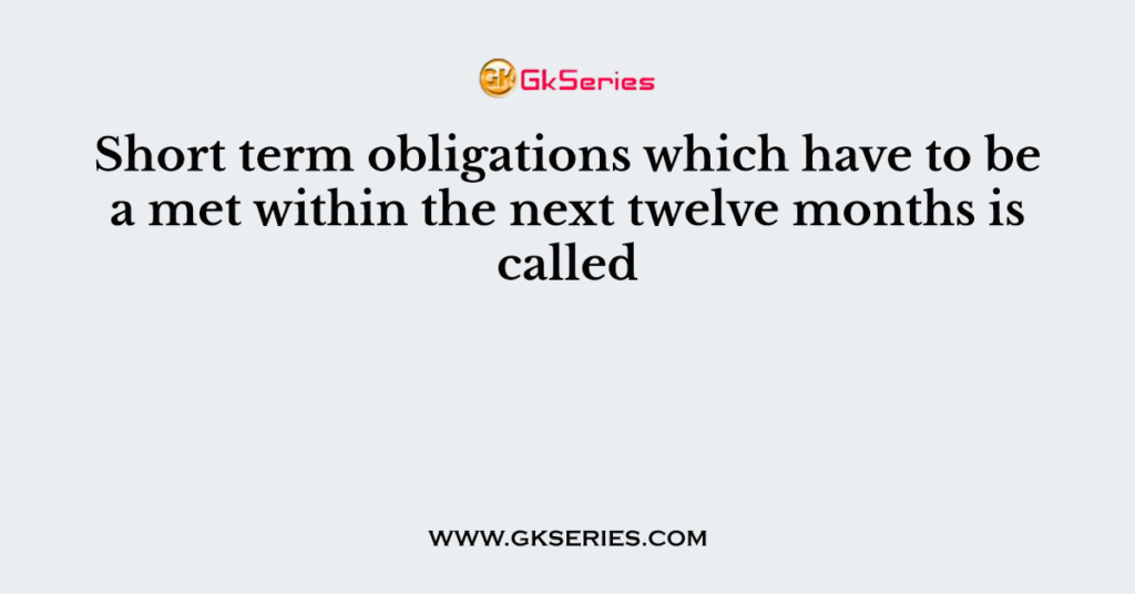 Short term obligations which have to be a met within the next twelve months is called