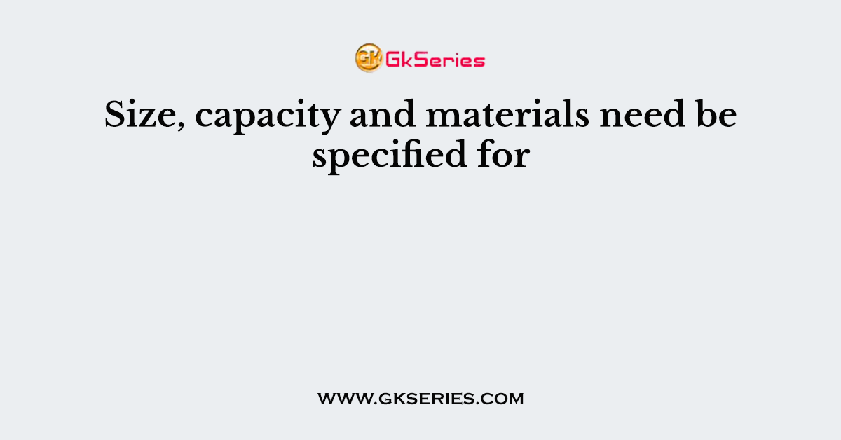 Size, capacity and materials need be specified for