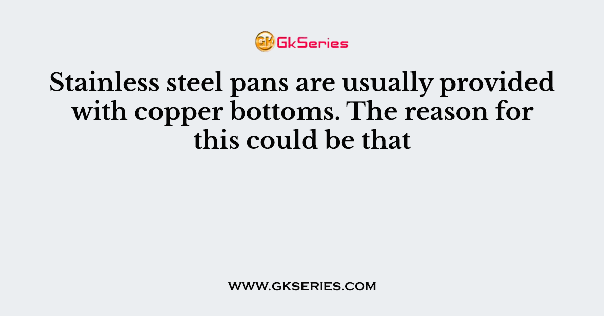Stainless steel pans are usually provided with copper bottoms. The reason for this could be that