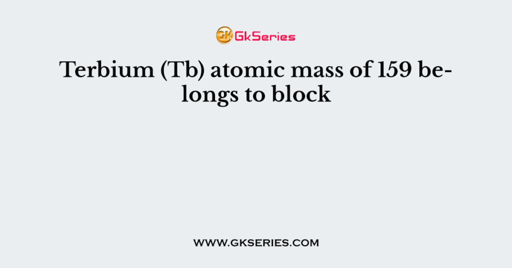 Terbium (Tb) atomic mass of 159 belongs to block