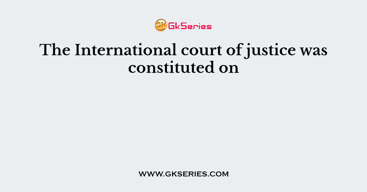 The International court of justice was constituted on