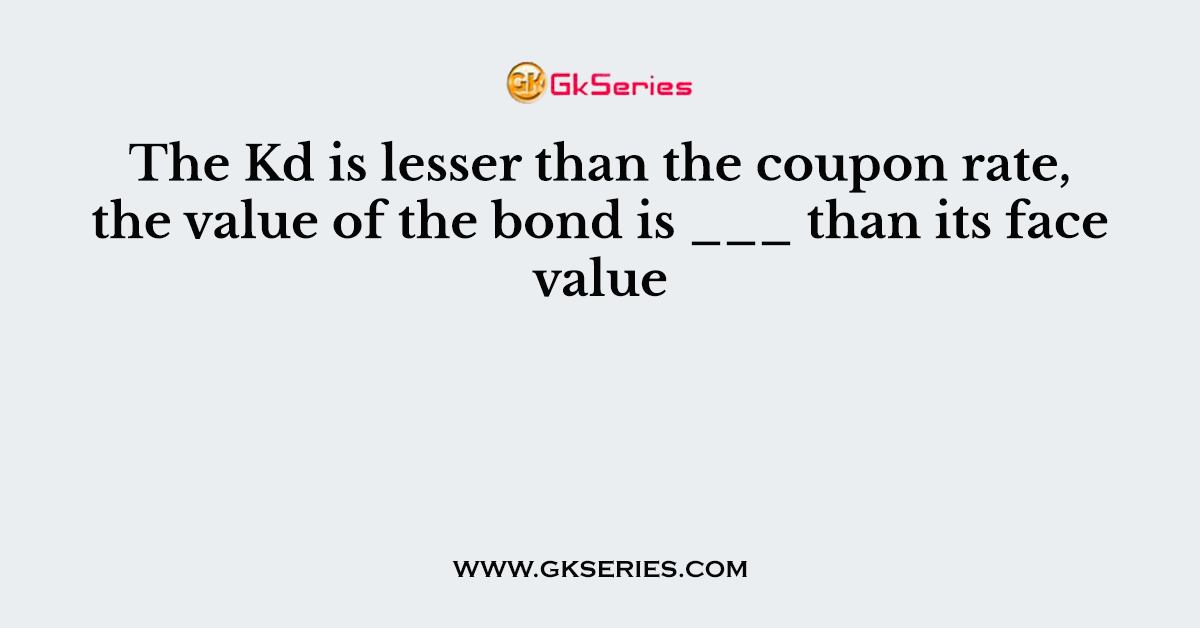 The Kd is lesser than the coupon rate, the value of the bond is ___ than its face value