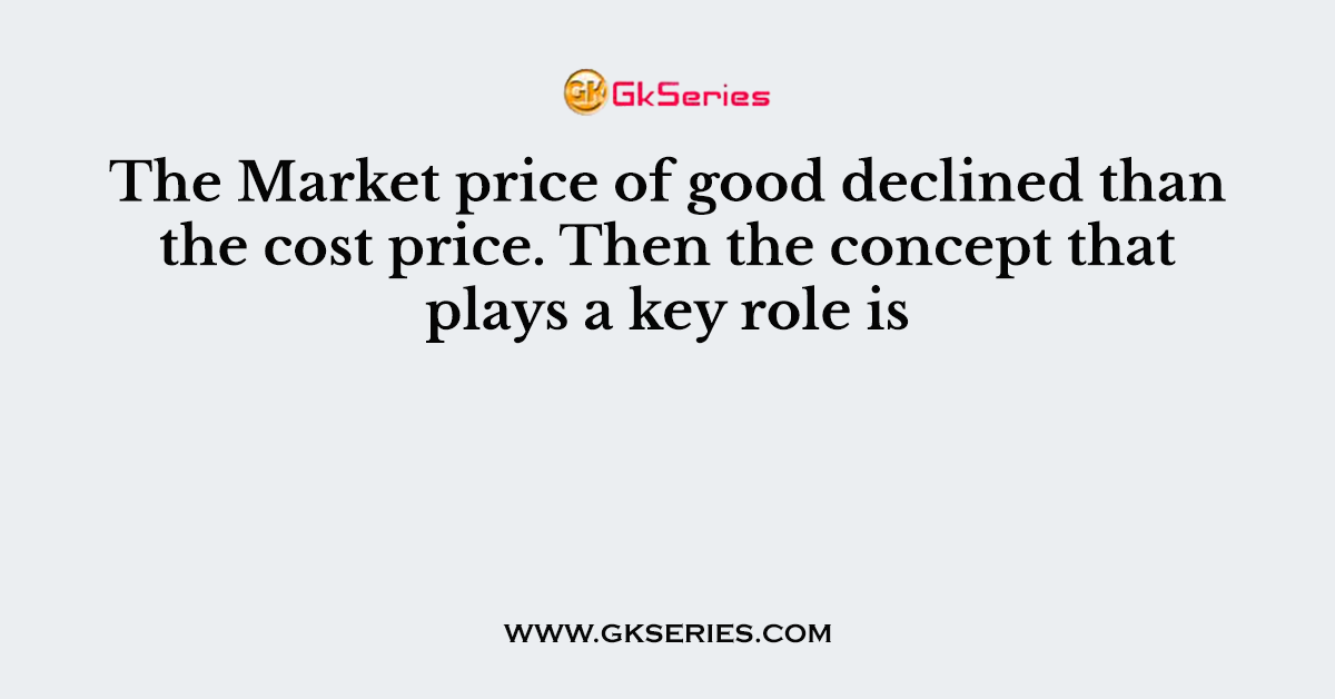 The Market price of good declined than the cost price. Then the concept that plays a key role is