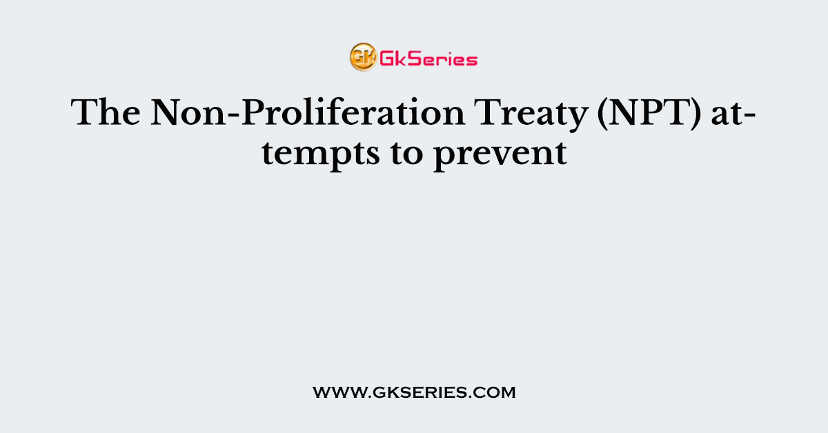 The Non-Proliferation Treaty (NPT) attempts to prevent