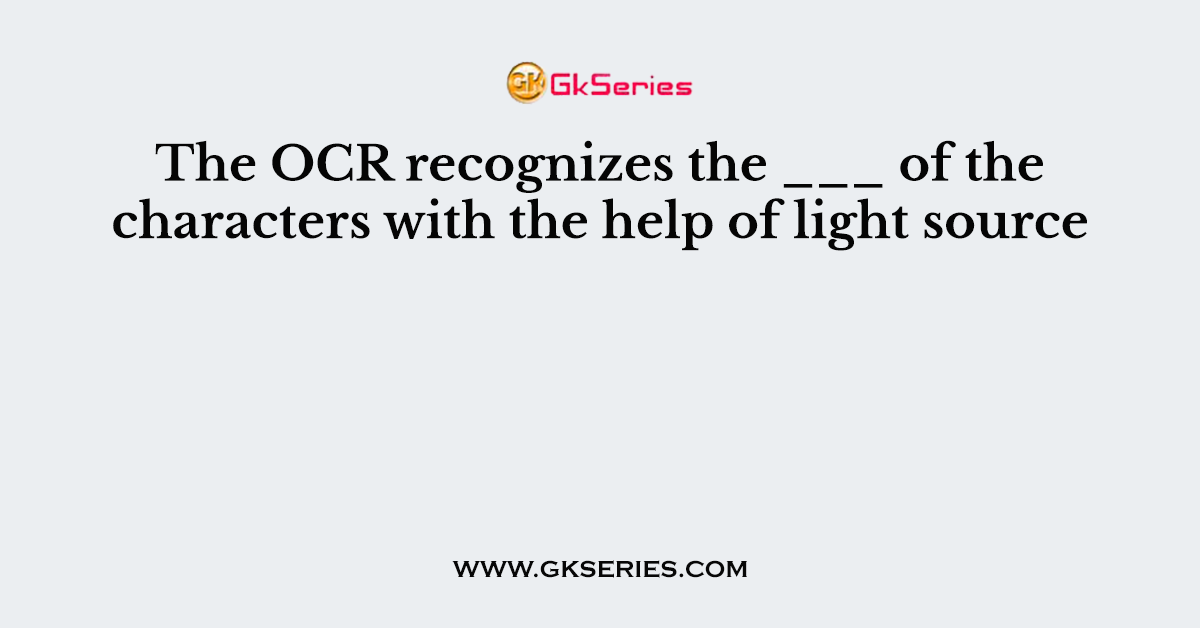 The OCR recognizes the ___ of the characters with the help of light source